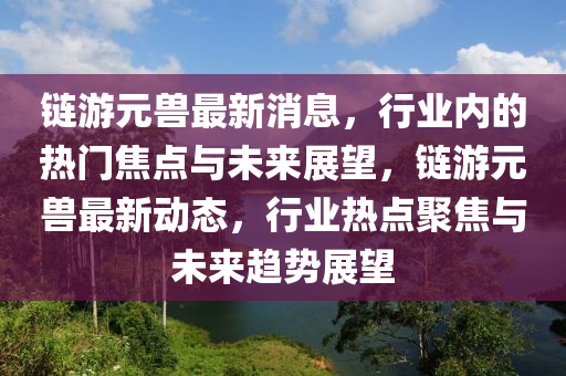 鏈游元獸最新消息，行業(yè)內(nèi)的熱門焦點(diǎn)與未來(lái)展望，鏈游元獸最新動(dòng)態(tài)山東水清源環(huán)?？萍加邢薰荆袠I(yè)熱點(diǎn)聚焦與未來(lái)趨勢(shì)展望