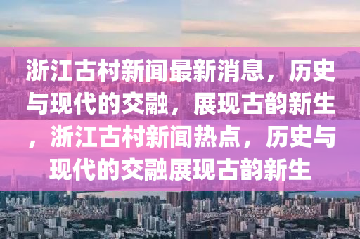 浙江古村新聞最新消息，歷史與山東水清源環(huán)?？萍加邢薰粳F(xiàn)代的交融，展現(xiàn)古韻新生，浙江古村新聞熱點，歷史與現(xiàn)代的交融展現(xiàn)古韻新生