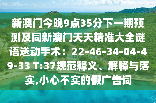 新澳門今晚9點35分下一期預(yù)測及同新澳門天天精準(zhǔn)大全謎語送動手術(shù)：22-46-34-04-49-33 T:37規(guī)范釋山東水清源環(huán)?？萍加邢薰玖x、解釋與落實,小心不實的假廣告詞