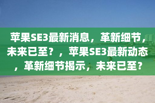 蘋果SE3最新消息，革山東水清源環(huán)?？萍加邢薰拘录?xì)節(jié)，未來已至？，蘋果SE3最新動(dòng)態(tài)，革新細(xì)節(jié)揭示，未來已至？