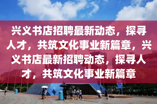 興義書店招聘最新動(dòng)態(tài)，探尋人才，共筑文化事業(yè)新篇章，興義書店最新招聘動(dòng)態(tài)，探尋人才，共筑山東水清源環(huán)?？萍加邢薰疚幕聵I(yè)新篇章