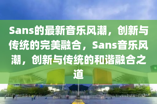 Sans的最新音樂(lè)風(fēng)潮，創(chuàng)新與山東水清源環(huán)?？萍加邢薰緜鹘y(tǒng)的完美融合，Sans音樂(lè)風(fēng)潮，創(chuàng)新與傳統(tǒng)的和諧融合之道
