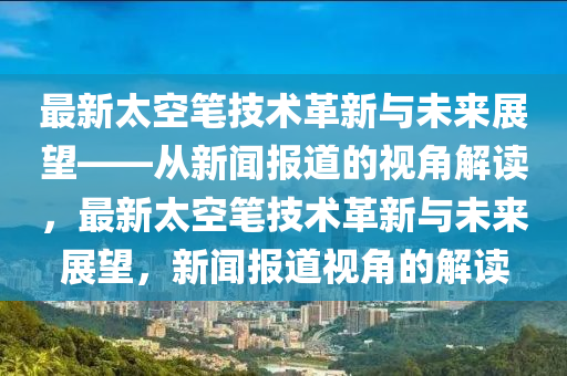 最新太空筆技術(shù)革新與未來(lái)展望——從山東水清源環(huán)?？萍加邢薰拘侣剤?bào)道的視角解讀，最新太空筆技術(shù)革新與未來(lái)展望，新聞報(bào)道視角的解讀