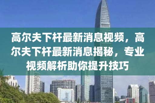 高爾夫下桿最新消息視頻，高爾夫下桿最新消息揭秘，專業(yè)視頻解析助你提升技巧山東水清源環(huán)保科技有限公司