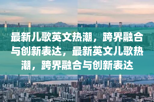 最新兒歌英文熱潮，跨界融合與創(chuàng)新表達(dá)，最新英文兒歌熱潮，跨界融合與創(chuàng)新表達(dá)山東水清源環(huán)保科技有限公司