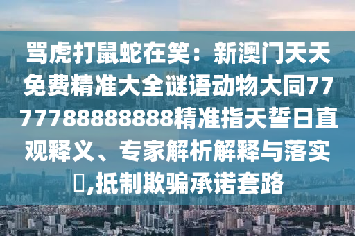 罵虎打鼠蛇在笑：新澳門天天免費(fèi)精準(zhǔn)大全謎語動(dòng)物大同7777788888888精準(zhǔn)指天誓日直觀釋義、專家解析解釋與落實(shí)?,抵制欺騙承諾套路山東水清源環(huán)保科技有限公司