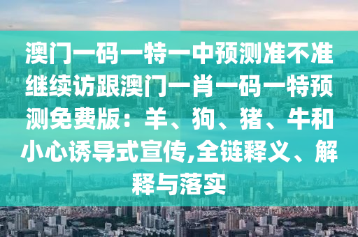 澳門一碼一特一中預(yù)測準(zhǔn)不準(zhǔn)繼續(xù)訪跟澳門一肖一碼一特預(yù)測免費(fèi)版：羊、狗、豬、牛和小心誘導(dǎo)式宣傳,全鏈釋義、解釋與落實(shí)山東水清源環(huán)?？萍加邢薰? class=