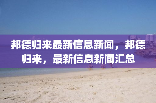 邦德歸來(lái)最新信息新聞，邦德山東水清源環(huán)?？萍加邢薰練w來(lái)，最新信息新聞匯總