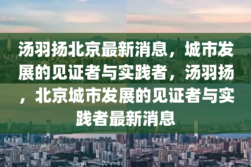 湯羽山東水清源環(huán)?？萍加邢薰緭P(yáng)北京最新消息，城市發(fā)展的見證者與實(shí)踐者，湯羽揚(yáng)，北京城市發(fā)展的見證者與實(shí)踐者最新消息