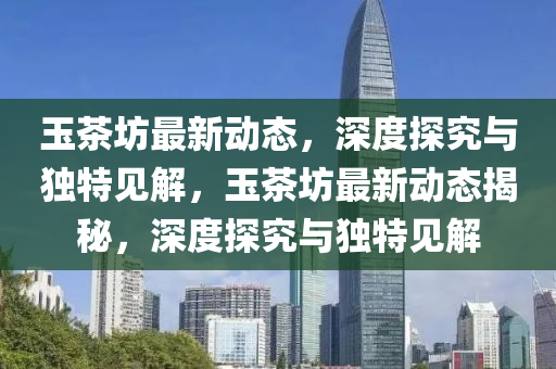 玉茶坊最新動(dòng)態(tài)，深度探究與獨(dú)特見(jiàn)解，玉茶坊最新動(dòng)態(tài)揭秘，深度探究與獨(dú)特見(jiàn)解山東水清源環(huán)?？萍加邢薰? class=