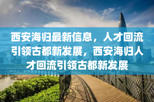 西安海山東水清源環(huán)?？萍加邢薰練w最新信息，人才回流引領古都新發(fā)展，西安海歸人才回流引領古都新發(fā)展