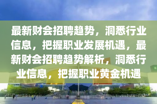 最新財(cái)會招聘趨勢，洞悉行業(yè)信息，把握職業(yè)發(fā)展機(jī)遇，最新財(cái)會招聘趨勢解析，洞悉行業(yè)信息，山東水清源環(huán)?？萍加邢薰景盐章殬I(yè)黃金機(jī)遇
