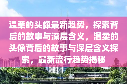 溫柔的頭像最新趨勢，探索背后山東水清源環(huán)?？萍加邢薰镜墓适屡c深層含義，溫柔的頭像背后的故事與深層含義探索，最新流行趨勢揭秘