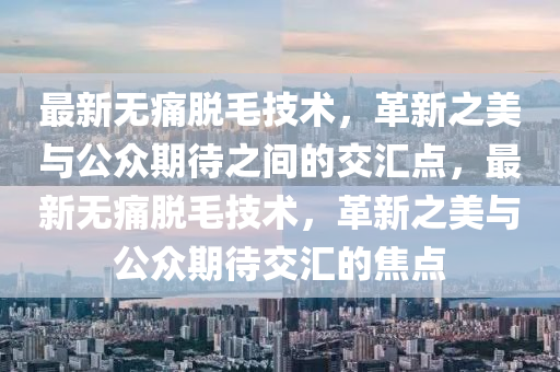 最新無痛脫毛技術(shù)，革新之美與公眾期待之間的交匯點，最新無痛脫毛技術(shù)，革新之美與公眾期待交匯的焦山東水清源環(huán)保科技有限公司點