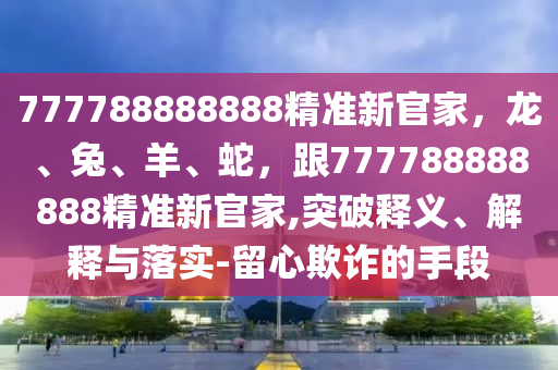 777788888888精準(zhǔn)山東水清源環(huán)?？萍加邢薰拘鹿偌?，龍、兔、羊、蛇，跟777788888888精準(zhǔn)新官家,突破釋義、解釋與落實(shí)-留心欺詐的手段