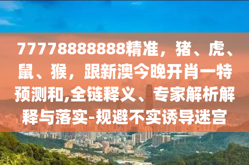 77778888888精準(zhǔn)，豬、虎、鼠、猴，跟新澳今晚開肖一特預(yù)測(cè)和,全鏈釋義、專家解析解釋與落實(shí)-規(guī)避不實(shí)誘導(dǎo)迷宮山東水清源環(huán)保科技有限公司