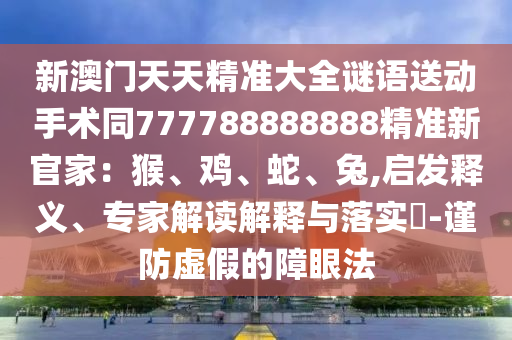新澳門天天精準(zhǔn)大全謎語送動(dòng)手術(shù)同777788888888精準(zhǔn)新官家：猴、雞、蛇、兔,啟發(fā)釋義、專家解讀解釋與落實(shí)?-謹(jǐn)防虛假的障眼法山東水清源環(huán)?？萍加邢薰? class=