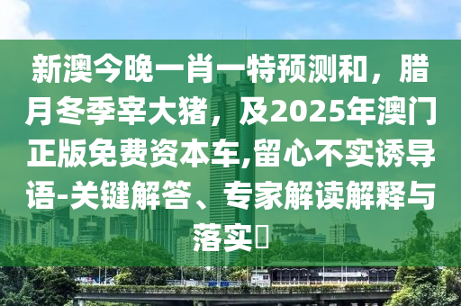 新澳今晚一肖一特預(yù)測(cè)和，臘月冬季宰大豬，及2025年山東水清源環(huán)保科技有限公司澳門正版免費(fèi)資本車,留心不實(shí)誘導(dǎo)語-關(guān)鍵解答、專家解讀解釋與落實(shí)?