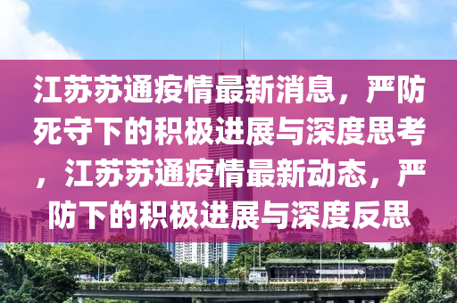 江蘇蘇通疫情最山東水清源環(huán)?？萍加邢薰拘孪ⅲ瑖婪浪朗叵碌姆e極進展與深度思考，江蘇蘇通疫情最新動態(tài)，嚴防下的積極進展與深度反思