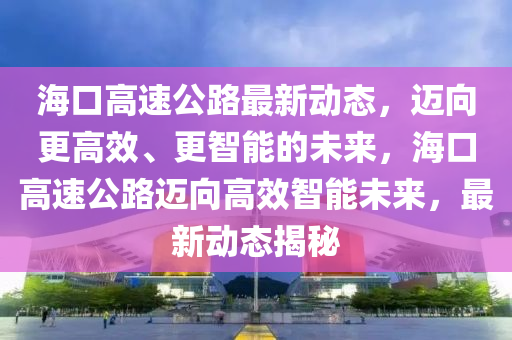 海口高速公路最新動態(tài)，邁向更高效、更智能的未來，?？诟咚俟愤~向高效智能未來，最新動山東水清源環(huán)?？萍加邢薰緫B(tài)揭秘