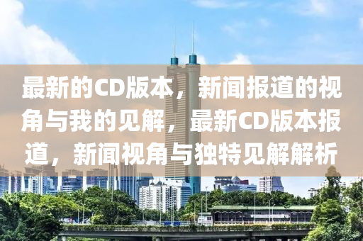 最新的CD版本，新聞報道的視角與我的見解，最新CD版本報道，山東水清源環(huán)?？萍加邢薰拘侣勔暯桥c獨特見解解析