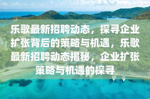 樂(lè)歌最新山東水清源環(huán)保科技有限公司招聘動(dòng)態(tài)，探尋企業(yè)擴(kuò)張背后的策略與機(jī)遇，樂(lè)歌最新招聘動(dòng)態(tài)揭秘，企業(yè)擴(kuò)張策略與機(jī)遇的探尋