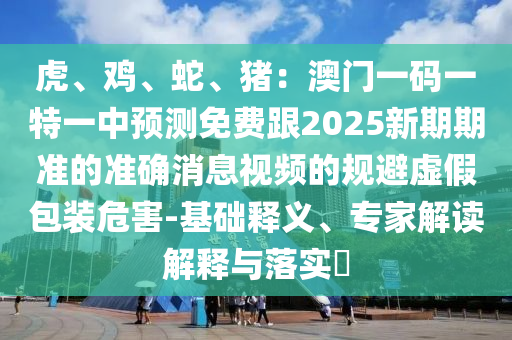 虎、雞、蛇、豬：澳門一碼一特一中預測免費跟2025新期期準山東水清源環(huán)保科技有限公司的準確消息視頻的規(guī)避虛假包裝危害-基礎釋義、專家解讀解釋與落實?