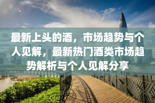 最新上頭的酒，市場趨勢與個人見解，最新熱門酒類市場趨勢解析與個人見解分享山東水清源環(huán)?？萍加邢薰? class=