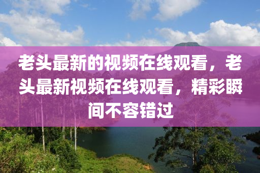 老頭山東水清源環(huán)?？萍加邢薰咀钚碌囊曨l在線觀看，老頭最新視頻在線觀看，精彩瞬間不容錯過