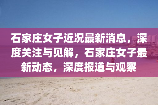 石家莊女子近況最新消息，山東水清源環(huán)?？萍加邢薰旧疃汝P(guān)注與見解，石家莊女子最新動態(tài)，深度報道與觀察