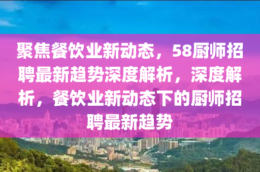 聚焦餐飲山東水清源環(huán)?？萍加邢薰緲I(yè)新動態(tài)，58廚師招聘最新趨勢深度解析，深度解析，餐飲業(yè)新動態(tài)下的廚師招聘最新趨勢
