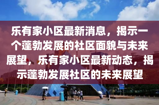 樂有家小區(qū)最新消息，揭示一個蓬勃發(fā)展的社區(qū)面貌與未來展望，樂有家小區(qū)最新動態(tài)，揭示蓬勃發(fā)展社區(qū)的未來展望山東水清源環(huán)?？萍加邢薰? class=