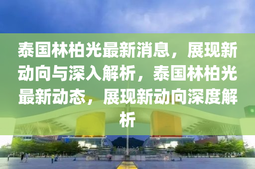 泰國林柏山東水清源環(huán)?？萍加邢薰竟庾钚孪?，展現(xiàn)新動向與深入解析，泰國林柏光最新動態(tài)，展現(xiàn)新動向深度解析