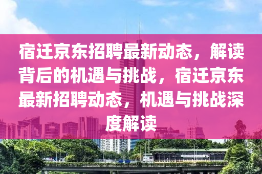 宿遷京東招聘最新動態(tài)，解讀背后的機(jī)遇與挑戰(zhàn)，宿遷京東最新招聘動態(tài)，機(jī)遇與挑戰(zhàn)深度解讀山東水清源環(huán)?？萍加邢薰? class=