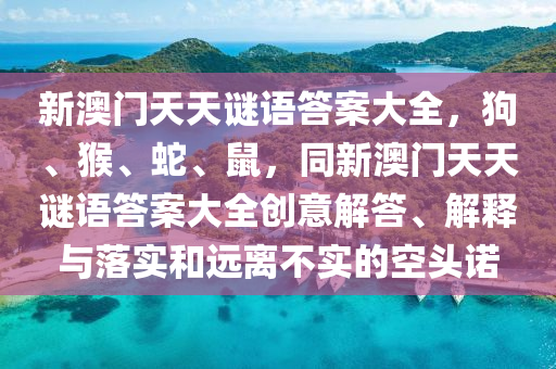 新澳門天天謎語答案大全，狗、猴、蛇、鼠，同新澳門天天謎語答案大全創(chuàng)意解答、解釋與落實和遠離不實的空頭諾山東水清源環(huán)?？萍加邢薰? class=