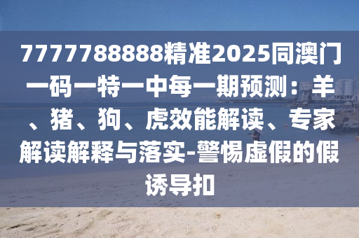 7777788888精準(zhǔn)2025同澳門一碼一特一中每一期預(yù)測：羊、豬、狗、虎效能解讀、專家解讀山東水清源環(huán)?？萍加邢薰窘忉屌c落實(shí)-警惕虛假的假誘導(dǎo)扣