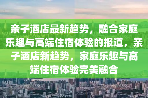 山東水清源環(huán)?？萍加邢薰居H子酒店最新趨勢，融合家庭樂趣與高端住宿體驗的報道，親子酒店新趨勢，家庭樂趣與高端住宿體驗完美融合