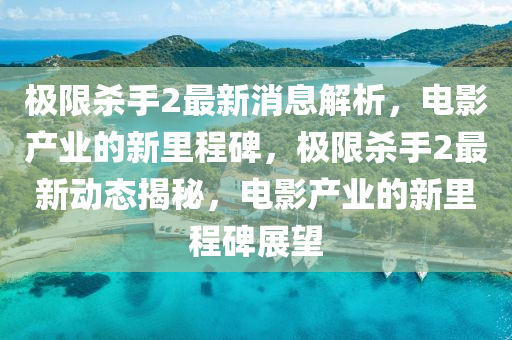 極限殺手2最新消息解析，電影產(chǎn)業(yè)的新里程碑，極限殺手2最新動態(tài)揭秘，電影產(chǎn)業(yè)的新里程碑展望山東水清源環(huán)?？萍加邢薰? class=