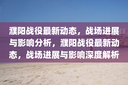 濮陽戰(zhàn)役最新動態(tài)，戰(zhàn)場進展與影響分析，濮陽戰(zhàn)役最新動態(tài)，戰(zhàn)場進展與影響深度解析山東水清源環(huán)保科技有限公司