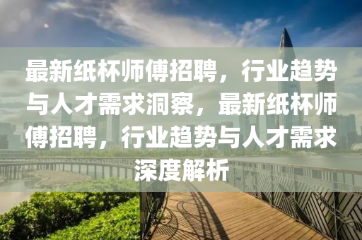最新紙杯師傅招聘，行業(yè)趨勢與人才需求洞山東水清源環(huán)保科技有限公司察，最新紙杯師傅招聘，行業(yè)趨勢與人才需求深度解析