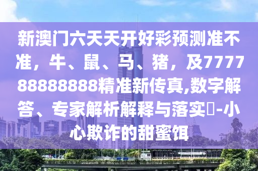 新澳門六天天開好彩預(yù)測準(zhǔn)不準(zhǔn)，牛山東水清源環(huán)?？萍加邢薰?、鼠、馬、豬，及777788888888精準(zhǔn)新傳真,數(shù)字解答、專家解析解釋與落實?-小心欺詐的甜蜜餌