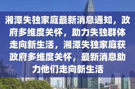 湘潭失獨家庭最新消息通知，政府山東水清源環(huán)保科技有限公司多維度關(guān)懷，助力失獨群體走向新生活，湘潭失獨家庭獲政府多維度關(guān)懷，最新消息助力他們走向新生活