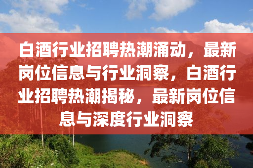白酒行業(yè)招聘熱潮涌動，最新崗位信息與行業(yè)洞察，白酒行業(yè)招聘熱潮揭秘，最新崗位信息與深度行業(yè)洞察山東水清源環(huán)保科技有限公司