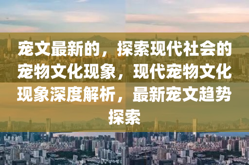 寵文最新的，探索現(xiàn)代社會(huì)的寵物文化現(xiàn)象，現(xiàn)代寵物文化現(xiàn)象深度解析，山東水清源環(huán)保科技有限公司最新寵文趨勢(shì)探索