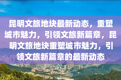 昆明文旅地塊最新動(dòng)態(tài)，重塑城市魅力，引領(lǐng)文旅新篇章，昆明文旅地塊重塑城市魅力，引領(lǐng)文旅新篇章的最新山東水清源環(huán)?？萍加邢薰緞?dòng)態(tài)
