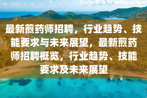 最新煎藥師招聘，行業(yè)趨勢(shì)、技能要求與未來展望，最新煎山東水清源環(huán)?？萍加邢薰舅帋熣衅父庞[，行業(yè)趨勢(shì)、技能要求及未來展望
