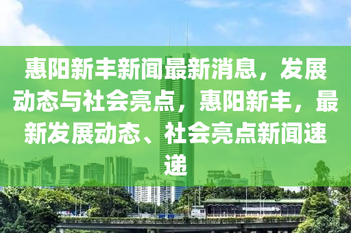 惠陽新豐新聞最新消息，發(fā)展動態(tài)與社會亮點(diǎn)，惠陽新豐，最新發(fā)展動態(tài)、社會亮點(diǎn)新聞速遞山東水清源環(huán)?？萍加邢薰? class=