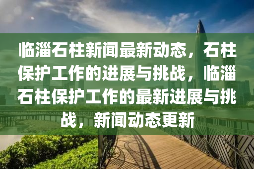 臨淄石柱新聞最新動態(tài)，石柱保護(hù)工作的進(jìn)展與挑戰(zhàn)，臨淄石柱保護(hù)工作的最新進(jìn)展與挑戰(zhàn)，新聞動態(tài)更新山東水清源環(huán)保科技有限公司