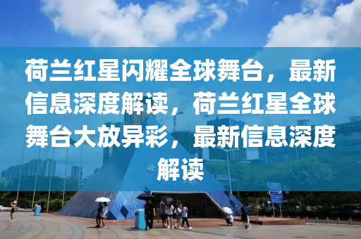 荷蘭紅星閃山東水清源環(huán)?？萍加邢薰疽蛭枧_(tái)，最新信息深度解讀，荷蘭紅星全球舞臺(tái)大放異彩，最新信息深度解讀