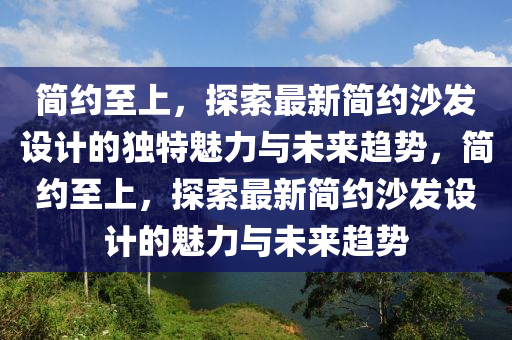 簡約至上，探索最山東水清源環(huán)保科技有限公司新簡約沙發(fā)設計的獨特魅力與未來趨勢，簡約至上，探索最新簡約沙發(fā)設計的魅力與未來趨勢